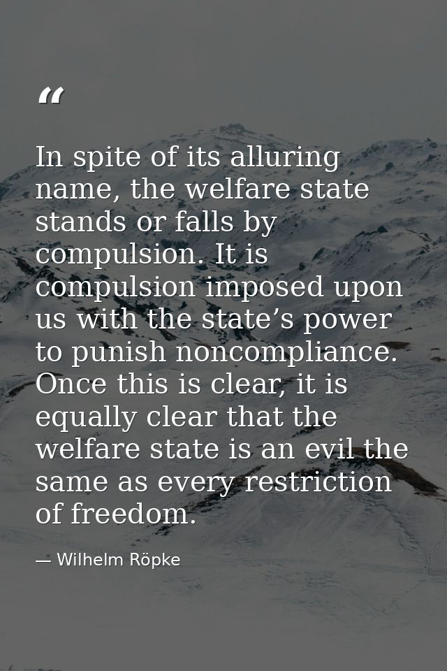 In spite of its alluring name, the welfare state stands or falls by compulsion. It is compulsion imposed upon us with th — Wilhelm Röpke