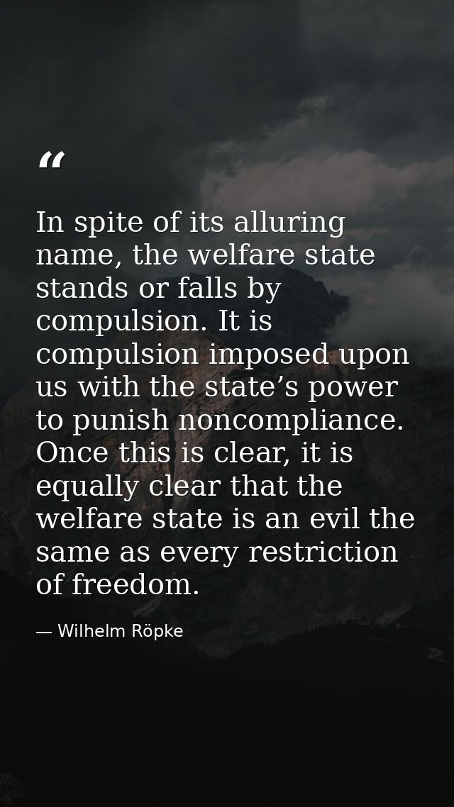 In spite of its alluring name, the welfare state stands or falls by compulsion. It is compulsion imposed upon us with th — Wilhelm Röpke