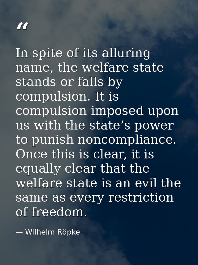 In spite of its alluring name, the welfare state stands or falls by compulsion. It is compulsion imposed upon us with th — Wilhelm Röpke