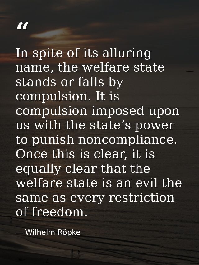 In spite of its alluring name, the welfare state stands or falls by compulsion. It is compulsion imposed upon us with th — Wilhelm Röpke