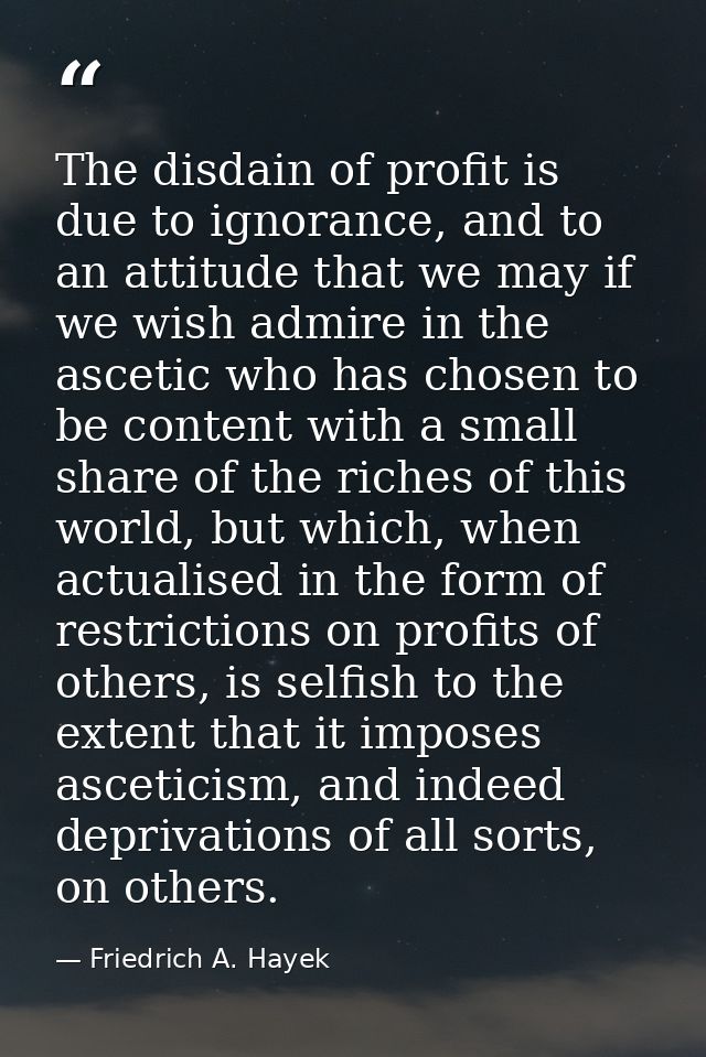 The disdain of profit is due to ignorance, and to an attitude that we may if we wish admire in the ascetic who has chose — Friedrich A. Hayek