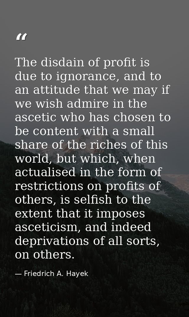 The disdain of profit is due to ignorance, and to an attitude that we may if we wish admire in the ascetic who has chose — Friedrich A. Hayek