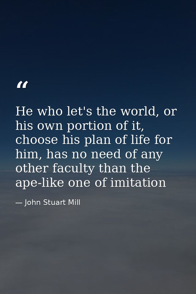 He who let's the world, or his own portion of it, choose his plan of life for him, has no need of any other faculty than — John Stuart Mill