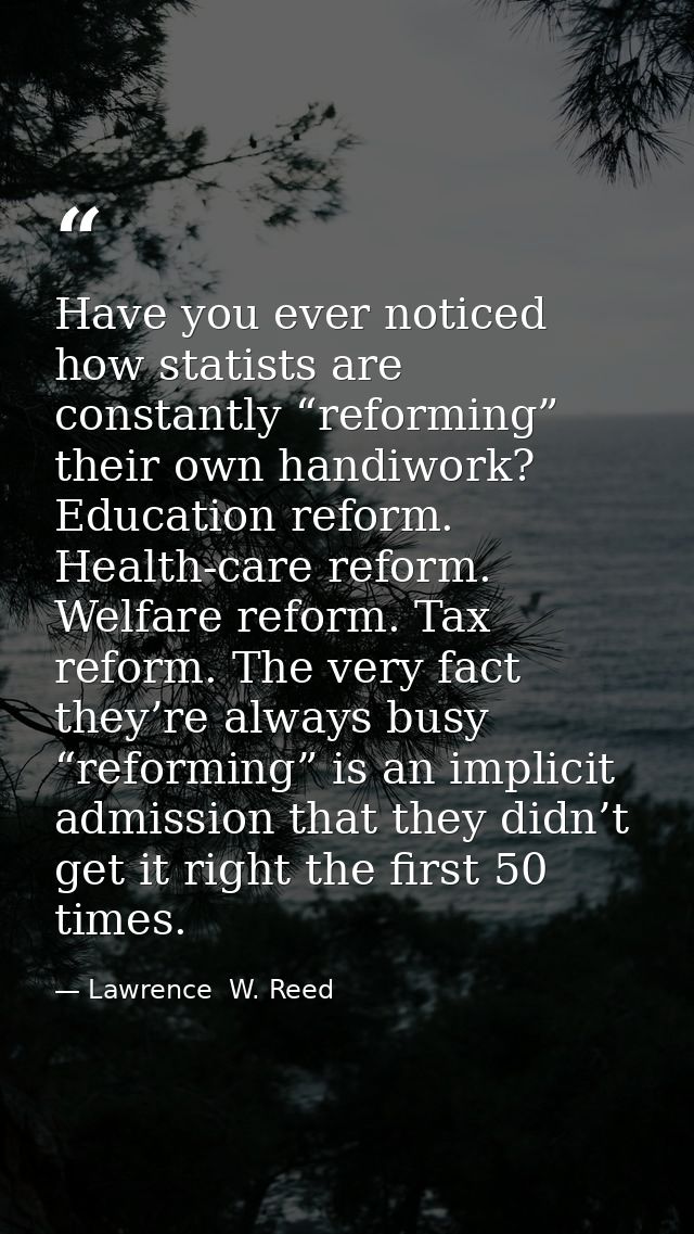 Have you ever noticed how statists are constantly “reforming” their own handiwork? Education reform. Health-care reform. — Lawrence  W. Reed