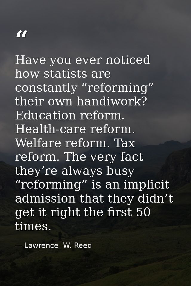 Have you ever noticed how statists are constantly “reforming” their own handiwork? Education reform. Health-care reform. — Lawrence  W. Reed