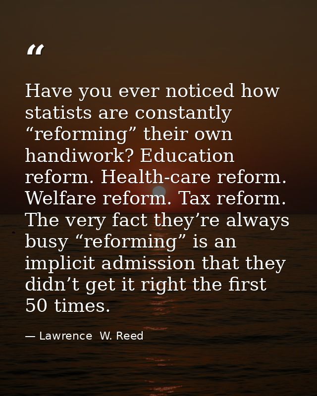 Have you ever noticed how statists are constantly “reforming” their own handiwork? Education reform. Health-care reform. — Lawrence  W. Reed