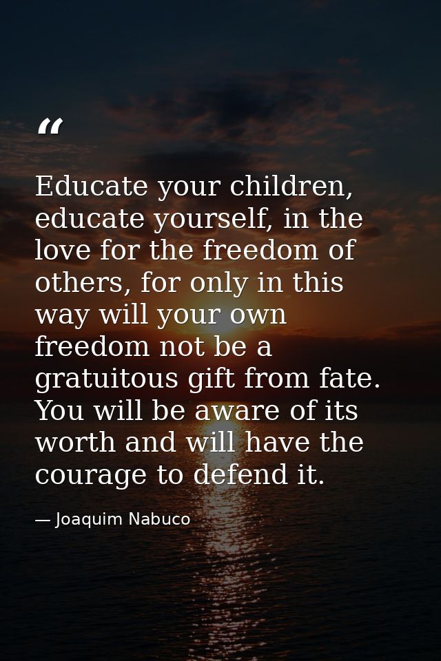 Educate your children, educate yourself, in the love for the freedom of others, for only in this way will your own freed — Joaquim Nabuco