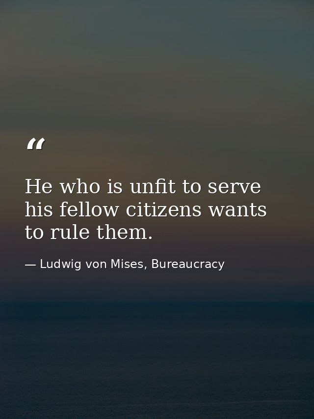 He who is unfit to serve his fellow citizens wants to rule them. — Ludwig von Mises, Bureaucracy