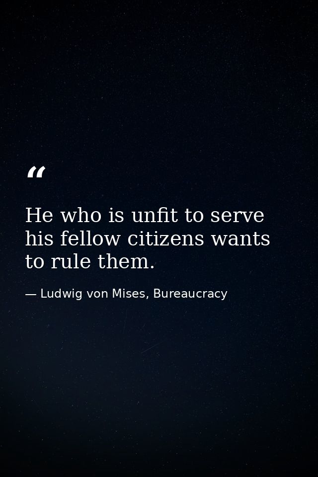 He who is unfit to serve his fellow citizens wants to rule them. — Ludwig von Mises, Bureaucracy
