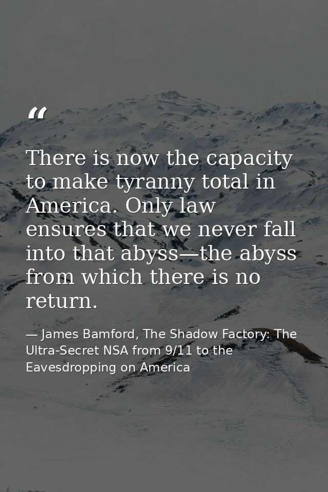 There is now the capacity to make tyranny total in America. Only law ensures that we never fall into that abyss—the abys — James Bamford, The Shadow Factory: The Ultra-Secret NSA from 9/11 to the Eavesdropping on America
