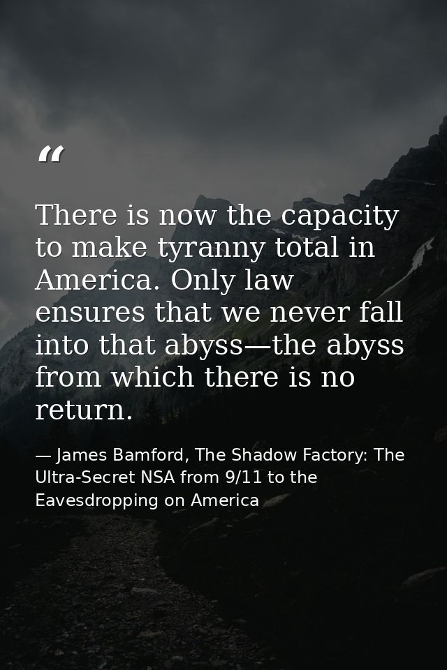 There is now the capacity to make tyranny total in America. Only law ensures that we never fall into that abyss—the abys — James Bamford, The Shadow Factory: The Ultra-Secret NSA from 9/11 to the Eavesdropping on America