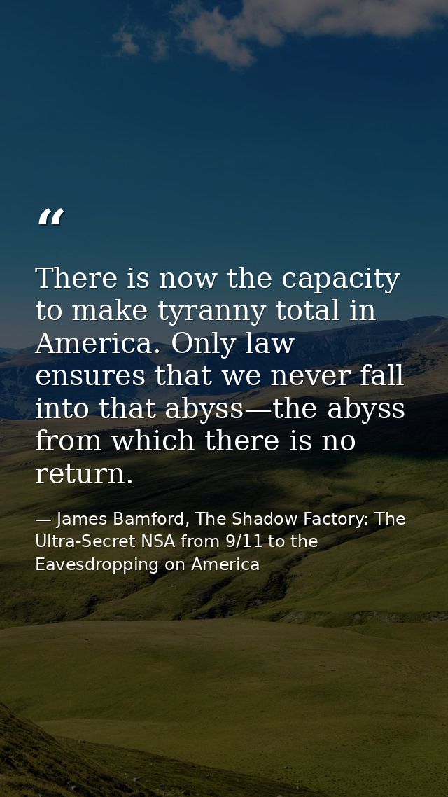 There is now the capacity to make tyranny total in America. Only law ensures that we never fall into that abyss—the abys — James Bamford, The Shadow Factory: The Ultra-Secret NSA from 9/11 to the Eavesdropping on America