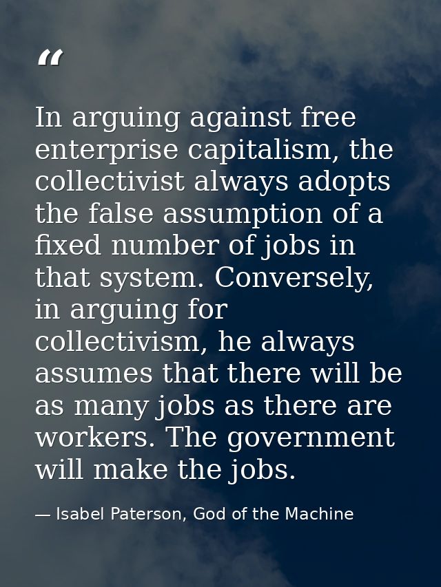 In arguing against free enterprise capitalism, the collectivist always adopts the false assumption of a fixed number of  — Isabel Paterson, God of the Machine