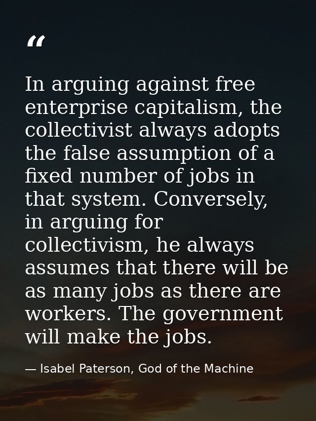 In arguing against free enterprise capitalism, the collectivist always adopts the false assumption of a fixed number of  — Isabel Paterson, God of the Machine