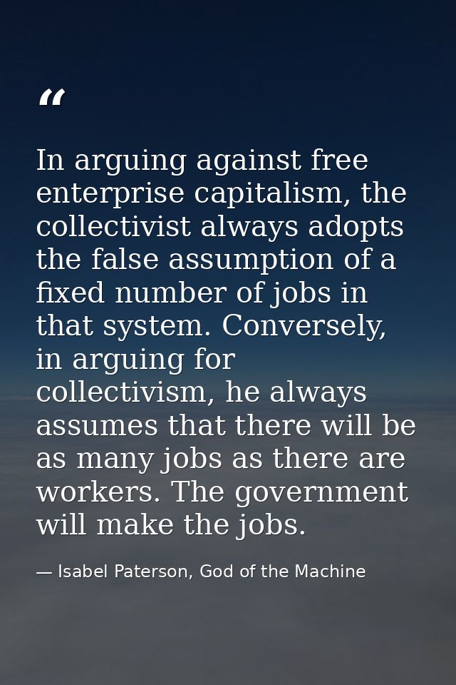 In arguing against free enterprise capitalism, the collectivist always adopts the false assumption of a fixed number of  — Isabel Paterson, God of the Machine