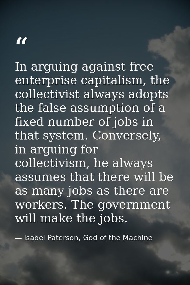 In arguing against free enterprise capitalism, the collectivist always adopts the false assumption of a fixed number of  — Isabel Paterson, God of the Machine