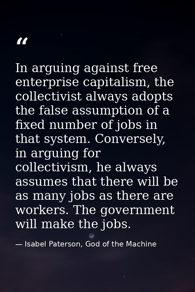 In arguing against free enterprise capitalism, the collectivist always adopts the false assumption of a fixed number of  — Isabel Paterson, God of the Machine