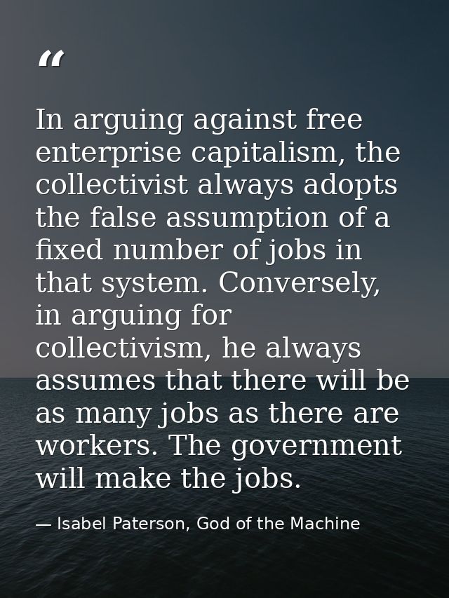 In arguing against free enterprise capitalism, the collectivist always adopts the false assumption of a fixed number of  — Isabel Paterson, God of the Machine