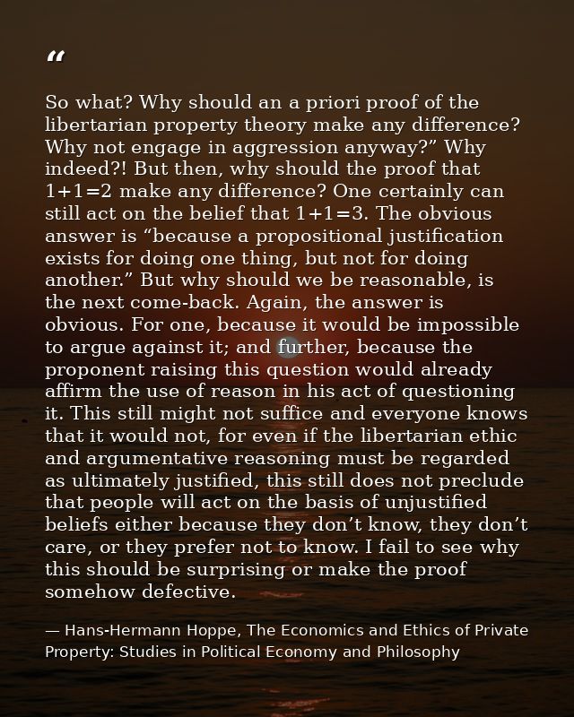 So what? Why should an a priori proof of the libertarian property theory make any difference? Why not engage in aggressi — Hans-Hermann Hoppe, The Economics and Ethics of Private Property: Studies in Political Economy and Philosophy