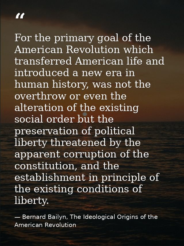 For the primary goal of the American Revolution which transferred American life and introduced a new era in human histor — Bernard Bailyn, The Ideological Origins of the American Revolution