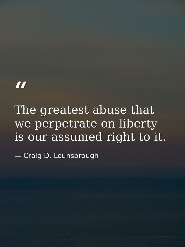 The greatest abuse that we perpetrate on liberty is our assumed right to it. — Craig D. Lounsbrough