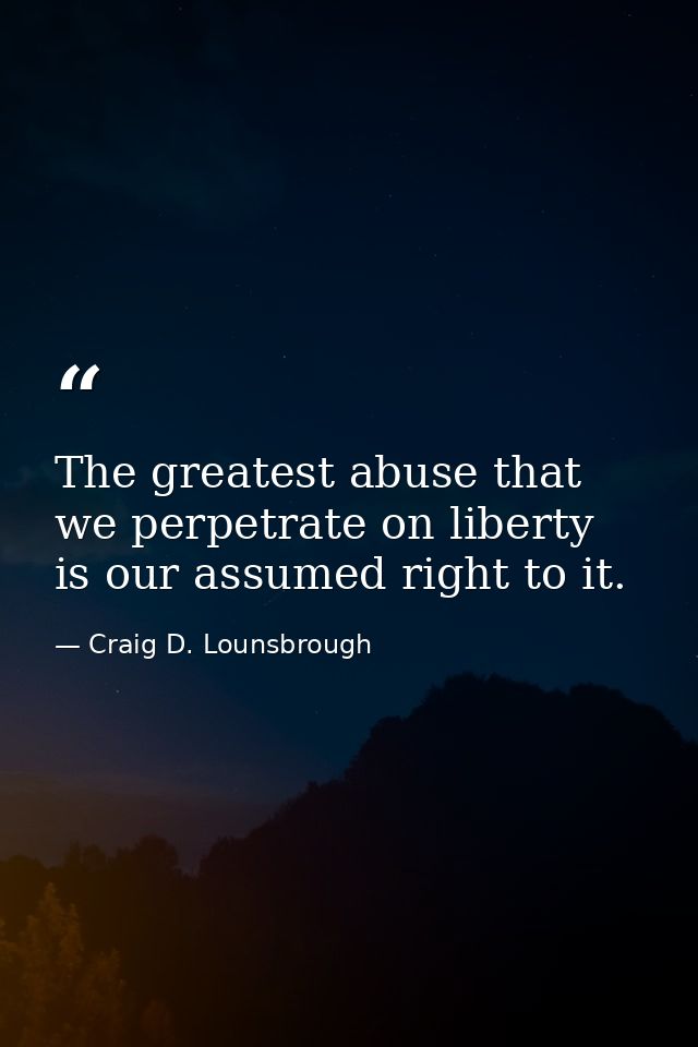 The greatest abuse that we perpetrate on liberty is our assumed right to it. — Craig D. Lounsbrough