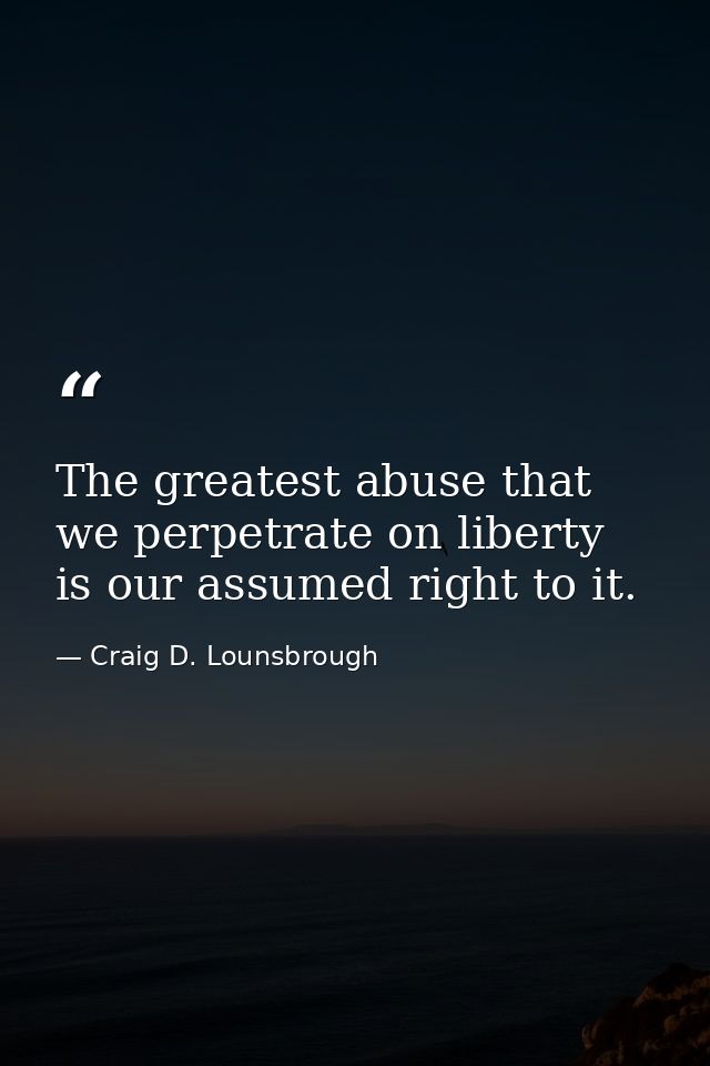 The greatest abuse that we perpetrate on liberty is our assumed right to it. — Craig D. Lounsbrough
