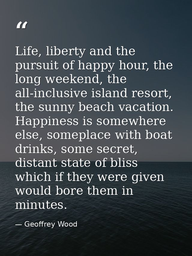 Life, liberty and the pursuit of happy hour, the long weekend, the all-inclusive island resort, the sunny beach vacation — Geoffrey Wood