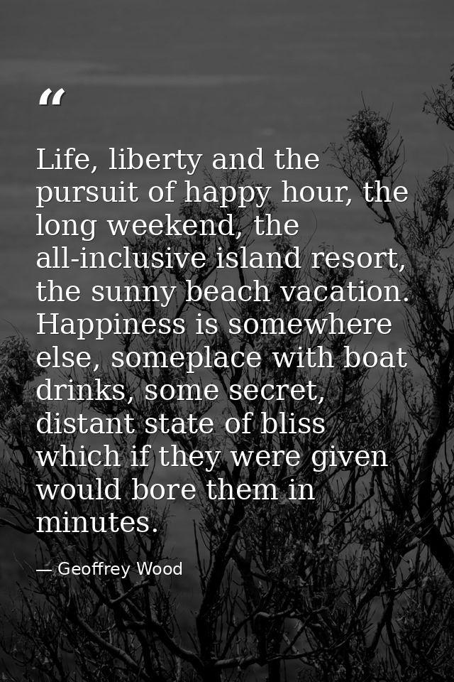 Life, liberty and the pursuit of happy hour, the long weekend, the all-inclusive island resort, the sunny beach vacation — Geoffrey Wood