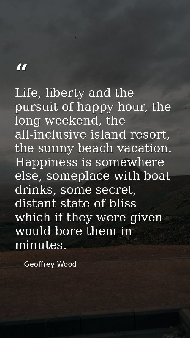 Life, liberty and the pursuit of happy hour, the long weekend, the all-inclusive island resort, the sunny beach vacation — Geoffrey Wood
