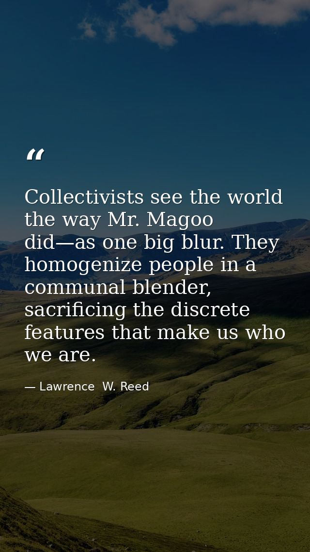 Collectivists see the world the way Mr. Magoo did—as one big blur. They homogenize people in a communal blender, sacrifi — Lawrence  W. Reed