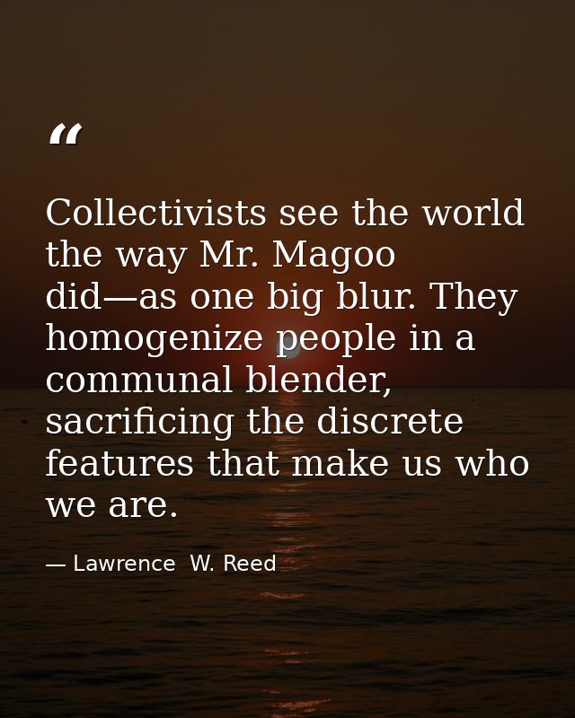 Collectivists see the world the way Mr. Magoo did—as one big blur. They homogenize people in a communal blender, sacrifi — Lawrence  W. Reed
