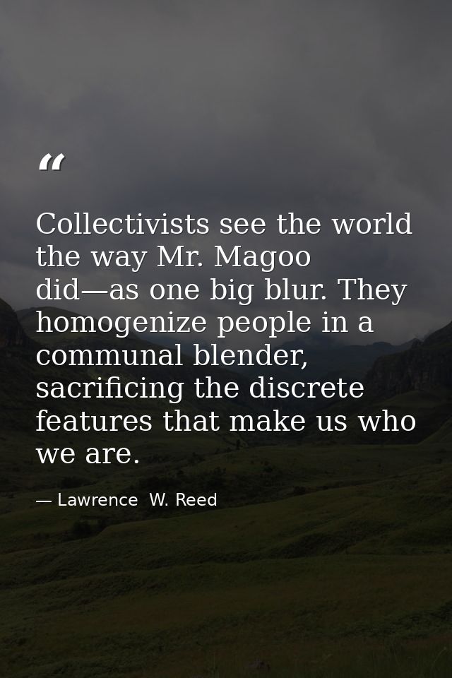 Collectivists see the world the way Mr. Magoo did—as one big blur. They homogenize people in a communal blender, sacrifi — Lawrence  W. Reed
