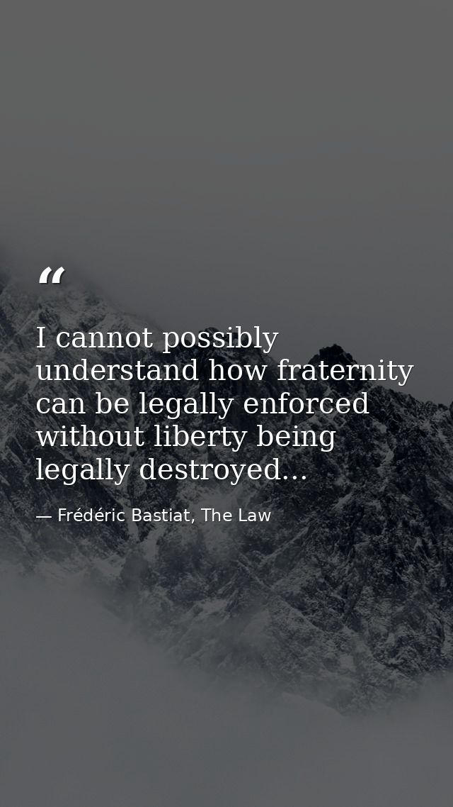 I cannot possibly understand how fraternity can be legally enforced without liberty being legally destroyed... — Frédéric Bastiat, The Law