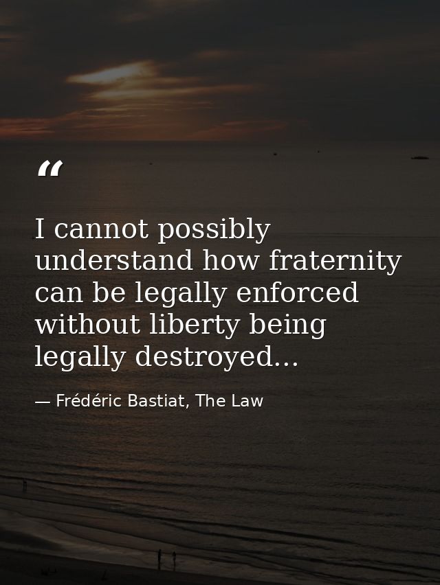 I cannot possibly understand how fraternity can be legally enforced without liberty being legally destroyed... — Frédéric Bastiat, The Law