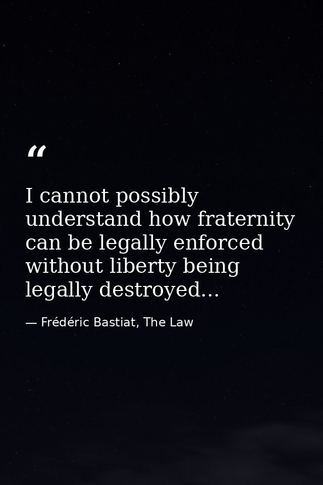 I cannot possibly understand how fraternity can be legally enforced without liberty being legally destroyed... — Frédéric Bastiat, The Law