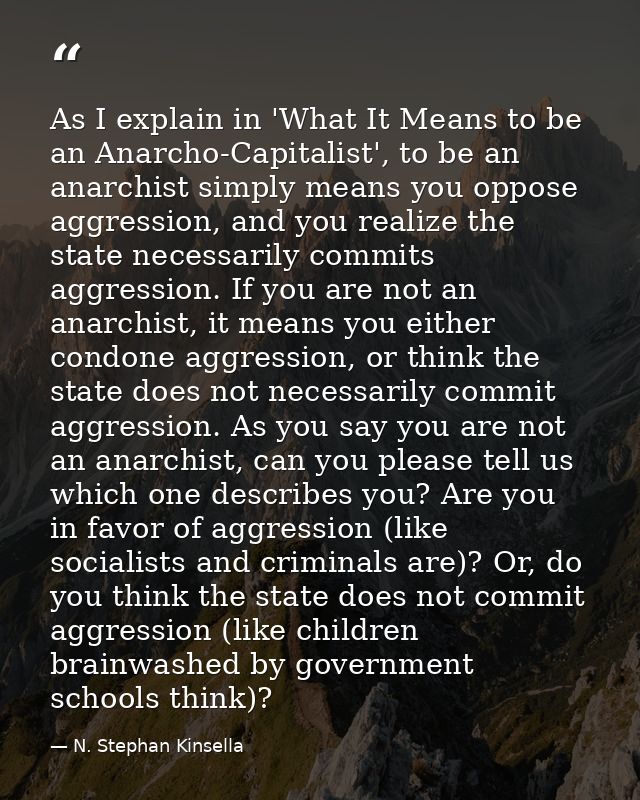 As I explain in 'What It Means to be an Anarcho-Capitalist', to be an anarchist simply means you oppose aggression, and  — N. Stephan Kinsella