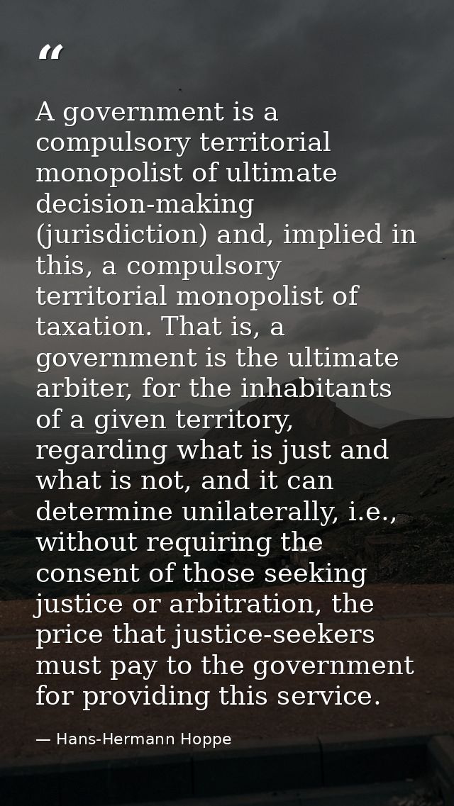 A government is a compulsory territorial monopolist of ultimate decision-making (jurisdiction) and, implied in this, a c — Hans-Hermann Hoppe