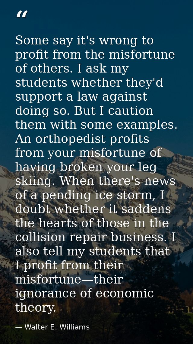 Some say it's wrong to profit from the misfortune of others. I ask my students whether they'd support a law against doin — Walter E. Williams