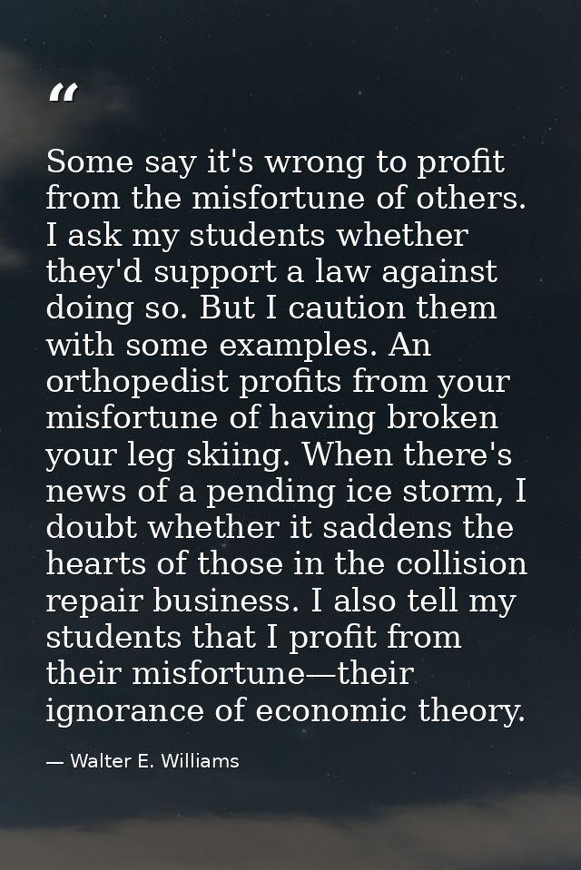 Some say it's wrong to profit from the misfortune of others. I ask my students whether they'd support a law against doin — Walter E. Williams