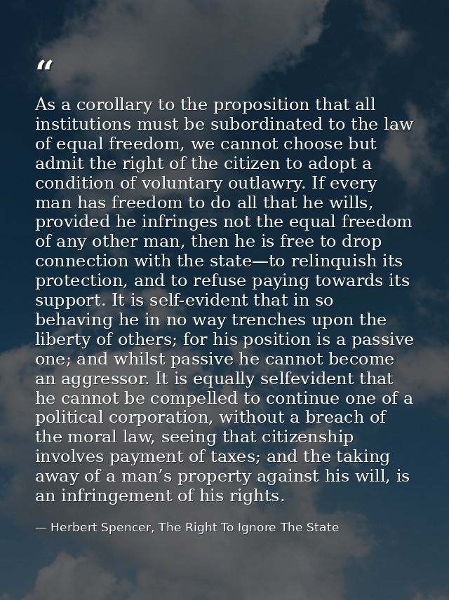 As a corollary to the proposition that all institutions must be subordinated to the law of equal freedom, we cannot choo — Herbert Spencer, The Right To Ignore The State