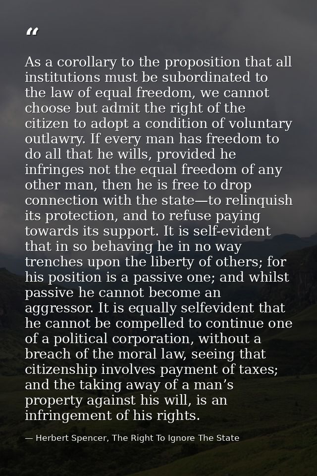 As a corollary to the proposition that all institutions must be subordinated to the law of equal freedom, we cannot choo — Herbert Spencer, The Right To Ignore The State