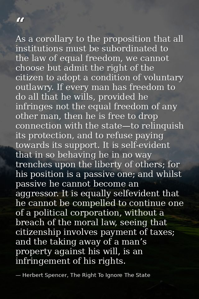 As a corollary to the proposition that all institutions must be subordinated to the law of equal freedom, we cannot choo — Herbert Spencer, The Right To Ignore The State