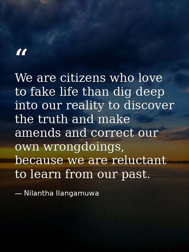 We are citizens who love to fake life than dig deep into our reality to discover the truth and make amends and correct o — Nilantha Ilangamuwa