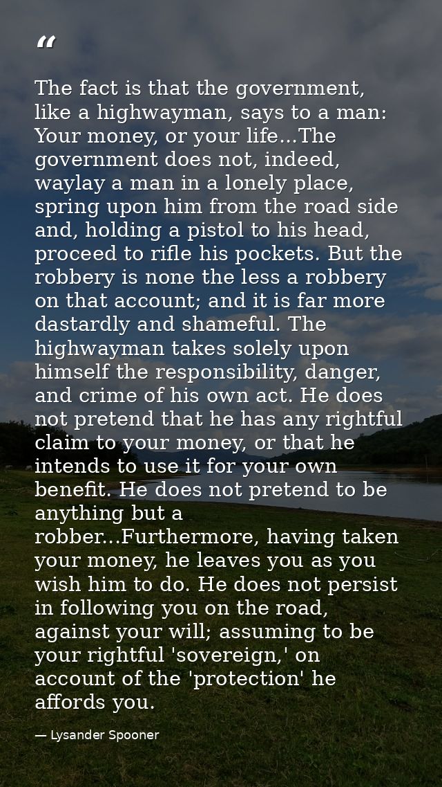 The fact is that the government, like a highwayman, says to a man: Your money, or your life...The government does not, i — Lysander Spooner