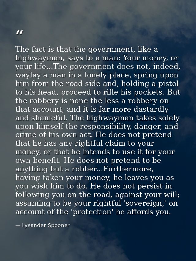 The fact is that the government, like a highwayman, says to a man: Your money, or your life...The government does not, i — Lysander Spooner
