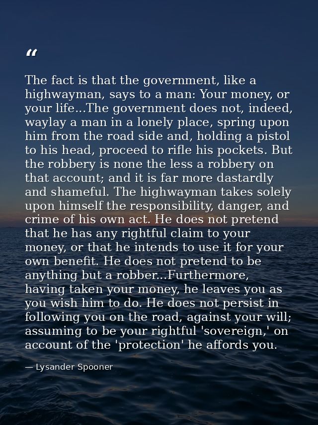 The fact is that the government, like a highwayman, says to a man: Your money, or your life...The government does not, i — Lysander Spooner