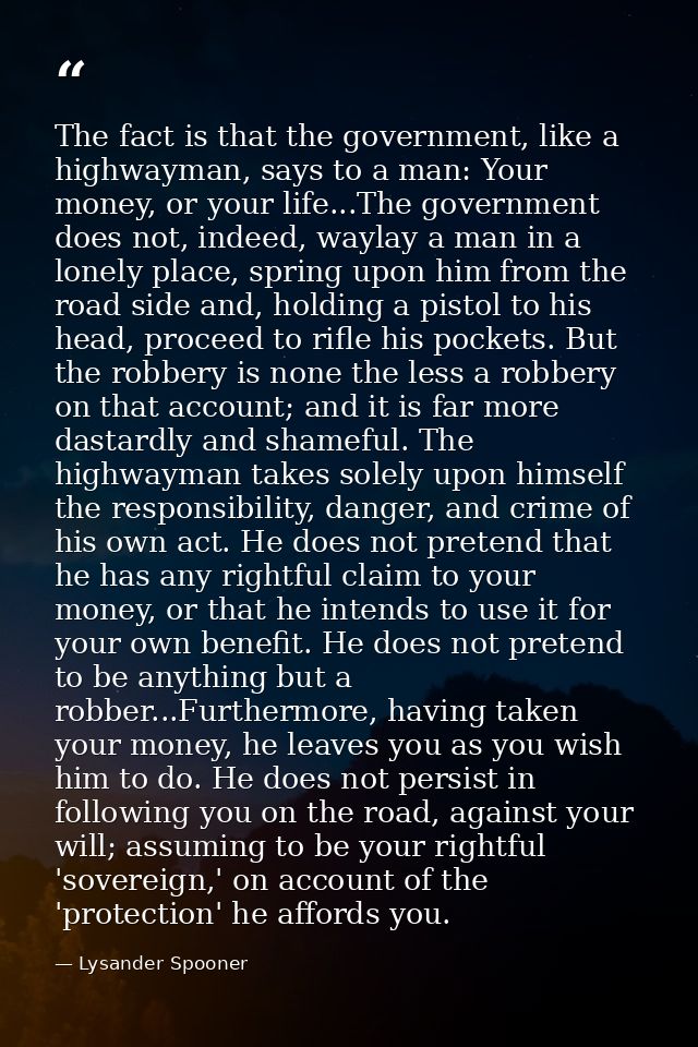 The fact is that the government, like a highwayman, says to a man: Your money, or your life...The government does not, i — Lysander Spooner