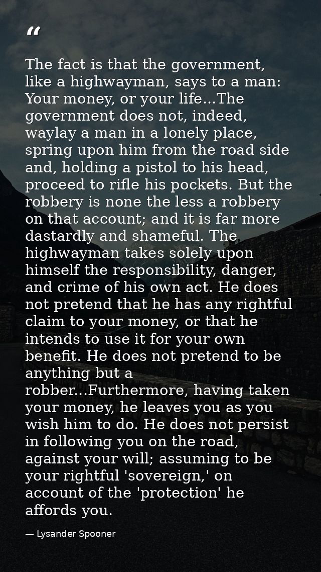 The fact is that the government, like a highwayman, says to a man: Your money, or your life...The government does not, i — Lysander Spooner