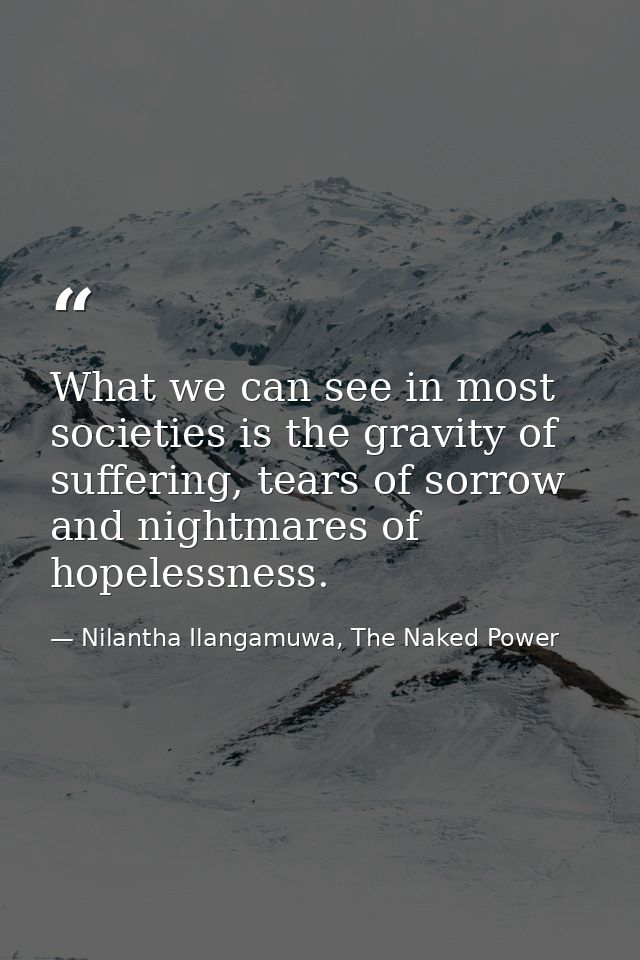 What we can see in most societies is the gravity of suffering, tears of sorrow and nightmares of hopelessness. — Nilantha Ilangamuwa, The Naked Power